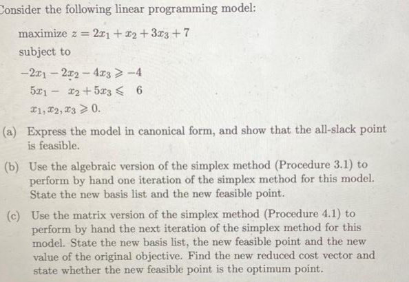 Consider the following linear programming model:
maximize z = 2x1 + x2 + 3x3 +7
subject to
-2x12x2 - 4x3 > -4
5x1x2 +503 ≤ 6
I1, I2, I3 > 0.
(a) Express the model in canonical form, and show that the all-slack point
is feasible.
(b) Use the algebraic version of the simplex method (Procedure 3.1) to
perform by hand one iteration of the simplex method for this model.
State the new basis list and the new feasible point.
(c) Use the matrix version of the simplex method (Procedure 4.1) to
perform by hand the next iteration of the simplex method for this
model. State the new basis list, the new feasible point and the new
value of the original objective. Find the new reduced cost vector and
state whether the new feasible point is the optimum point.