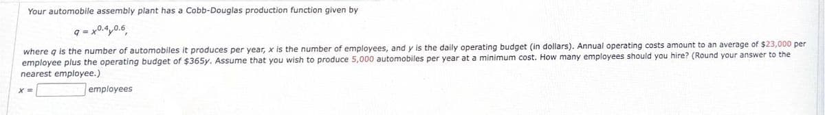 Your automobile assembly plant has a Cobb-Douglas production function given by
9 = x0.4 0.6
where q is the number of automobiles it produces per year, x is the number of employees, and y is the daily operating budget (in dollars). Annual operating costs amount to an average of $23,000 per
employee plus the operating budget of $365y. Assume that you wish to produce 5,000 automobiles per year at a minimum cost. How many employees should you hire? (Round your answer to the
nearest employee.)
X=
employees