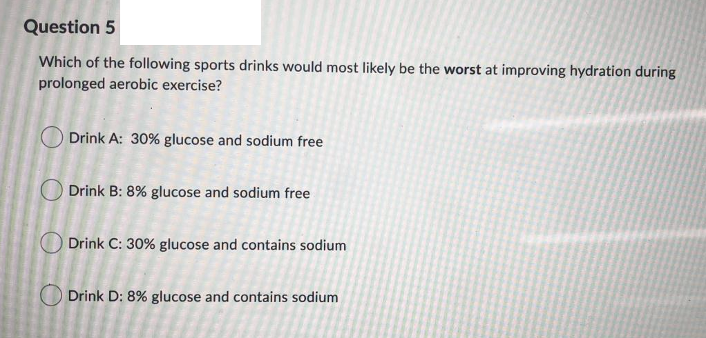 Question 5
Which of the following sports drinks would most likely be the worst at improving hydration during
prolonged aerobic exercise?
O Drink A: 30% glucose and sodium free
O Drink B: 8% glucose and sodium free
Drink C: 30% glucose and contains sodium
O Drink D: 8% glucose and contains sodium
