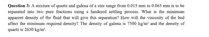 Question 3: A mixture of quartz and galena of a size range from 0.015 mm to 0.065 mm is to be
separated into two pure fractions using a hindered settling process. What is the minimum
apparent density of the fluid that will give this separation? How will the viscosity of the bed
affect the minimum required density? The density of galena is 7500 kg/m² and the density of
quartz is 2650 kg/m².
