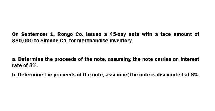 On September 1, Rongo Co. issued a 45-day note with a face amount of
$80,000 to Simone Co. for merchandise inventory.
a. Determine the proceeds of the note, assuming the note carries an interest
rate of 8%.
b. Determine the proceeds of the note, assuming the note is discounted at 8%.