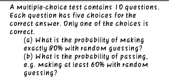 A Multiple-choice test contains 10 questions.
Each question has five choices for the
correct answer. Only one of the choices is
correct.
(a) What is the probability of Making
exactly 80% with random guessing?
(b) What is the probability of passing.
e.g. Making at least 60% with random
guessing?
