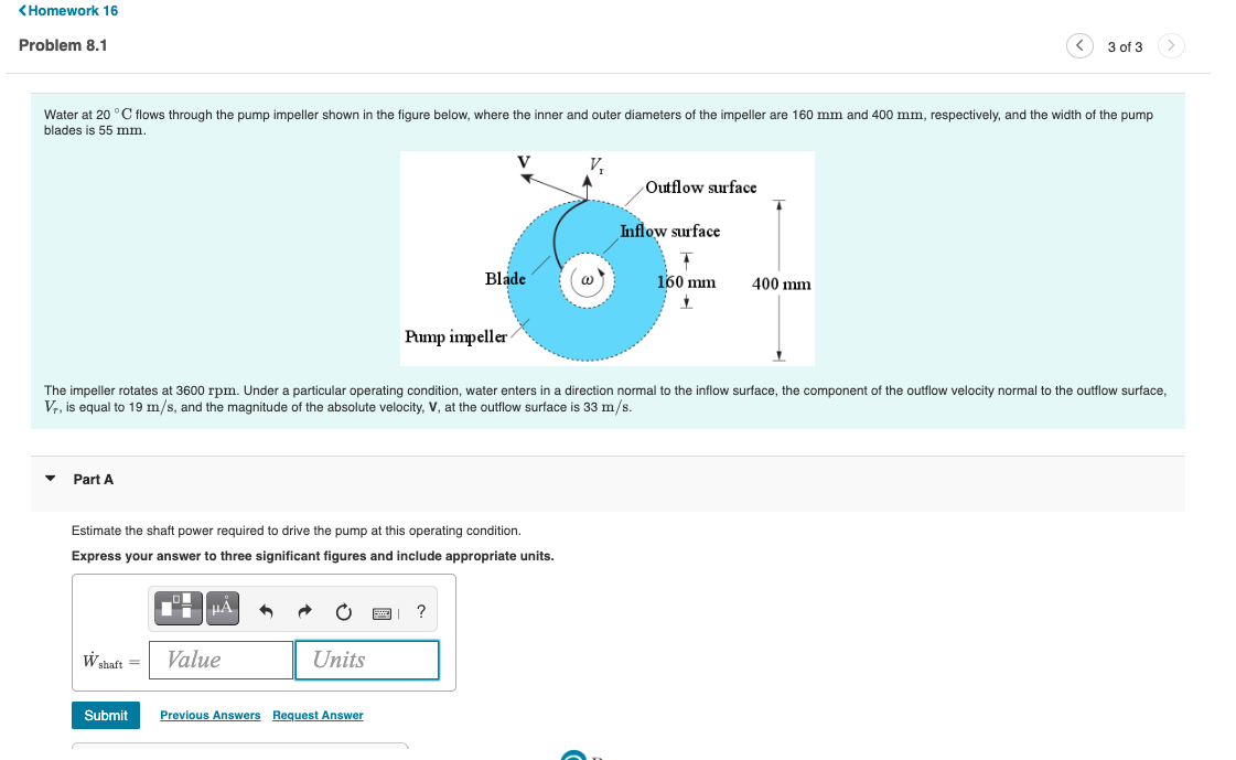 <Homework 16
Problem 8.1
3 of 3
Water at 20 °C flows through the pump impeller shown in the figure below, where the inner and outer diameters of the impeller are 160 mm and 400 mm, respectively, and the width of the pump
blades is 55 mm.
Outflow surface
Inflow surface
T
Blade
@
400 mm
160 mm
17
Pump impeller
The impeller rotates at 3600 rpm. Under a particular operating condition, water enters in a direction normal to the inflow surface, the component of the outflow velocity normal to the outflow surface,
Vr, is equal to 19 m/s, and the magnitude of the absolute velocity, V, at the outflow surface is 33 m/s.
▼ Part A
Estimate the shaft power required to drive the pump at this operating condition.
Express your answer to three significant figures and include appropriate units.
μA
?
W shaft =
Value
Units
Submit
Previous Answers Request Answer