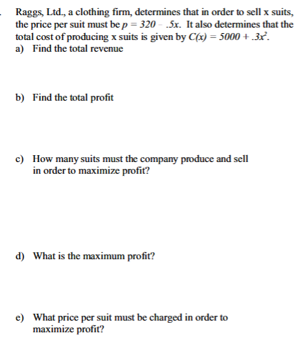 Raggs, Ltd., a clothing firm, determines that in order to sell x suits,
the price per suit must be p = 320.5x. It also determines that the
total cost of producing x suits is given by C(x) = 5000+.3x².
a) Find the total revenue
b) Find the total profit
c) How many suits must the company produce and sell
in order to maximize profit?
d) What is the maximum profit?
e) What price per suit must be charged in order to
maximize profit?