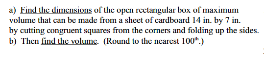 a) Find the dimensions of the open rectangular box of maximum
volume that can be made from a sheet of cardboard 14 in. by 7 in.
by cutting congruent squares from the corners and folding up the sides.
b) Then find the volume. (Round to the nearest 100th.)