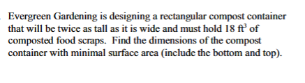 Evergreen Gardening is designing a rectangular compost container
that will be twice as tall as it is wide and must hold 18 ft' of
composted food scraps. Find the dimensions of the compost
container with minimal surface area (include the bottom and top).