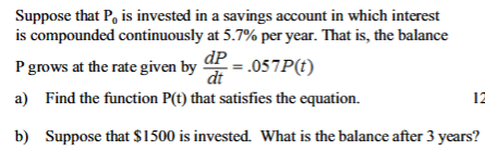 Suppose that P, is invested in a savings account in which interest
is compounded continuously at 5.7% per year. That is, the balance
dp
P grows at the rate given by P = .057P(t)
dt
a) Find the function P(t) that satisfies the equation.
b) Suppose that $1500 is invested. What is the balance after 3 years?
12