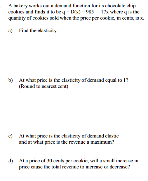 .A bakery works out a demand function for its chocolate chip
cookies and finds it to be q = D(x) = 985 - 17x where q is the
quantity of cookies sold when the price per cookie, in cents, is x.
a) Find the elasticity.
b) At what price is the elasticity of demand equal to 1?
(Round to nearest cent)
c) At what price is the elasticity of demand elastic
and at what price is the revenue a maximum?
d) At a price of 30 cents per cookie, will a small increase in
price cause the total revenue to increase or decrease?