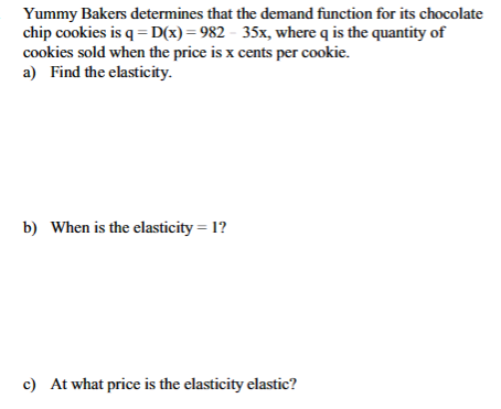 Yummy Bakers determines that the demand function for its chocolate
chip cookies is q = D(x)=982-35x, where q is the quantity of
cookies sold when the price is x cents per cookie.
a) Find the elasticity.
b) When is the elasticity = 1?
c) At what price is the elasticity elastic?