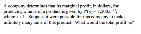 A company determines that its marginal profit, in dollars, for
producing x units of a product is given by P'(x) = 7,200x-¹-8,
where x ≥1. Suppose it were possible for this company to make
infinitely many units of this product. What would the total profit be?