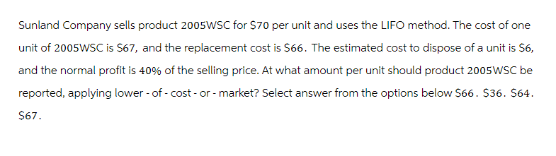 Sunland Company sells product 2005WSC for $70 per unit and uses the LIFO method. The cost of one
unit of 2005WSC is $67, and the replacement cost is $66. The estimated cost to dispose of a unit is $6,
and the normal profit is 40% of the selling price. At what amount per unit should product 2005 WSC be
reported, applying lower - of - cost - or - market? Select answer from the options below $66. $36. $64.
$67.