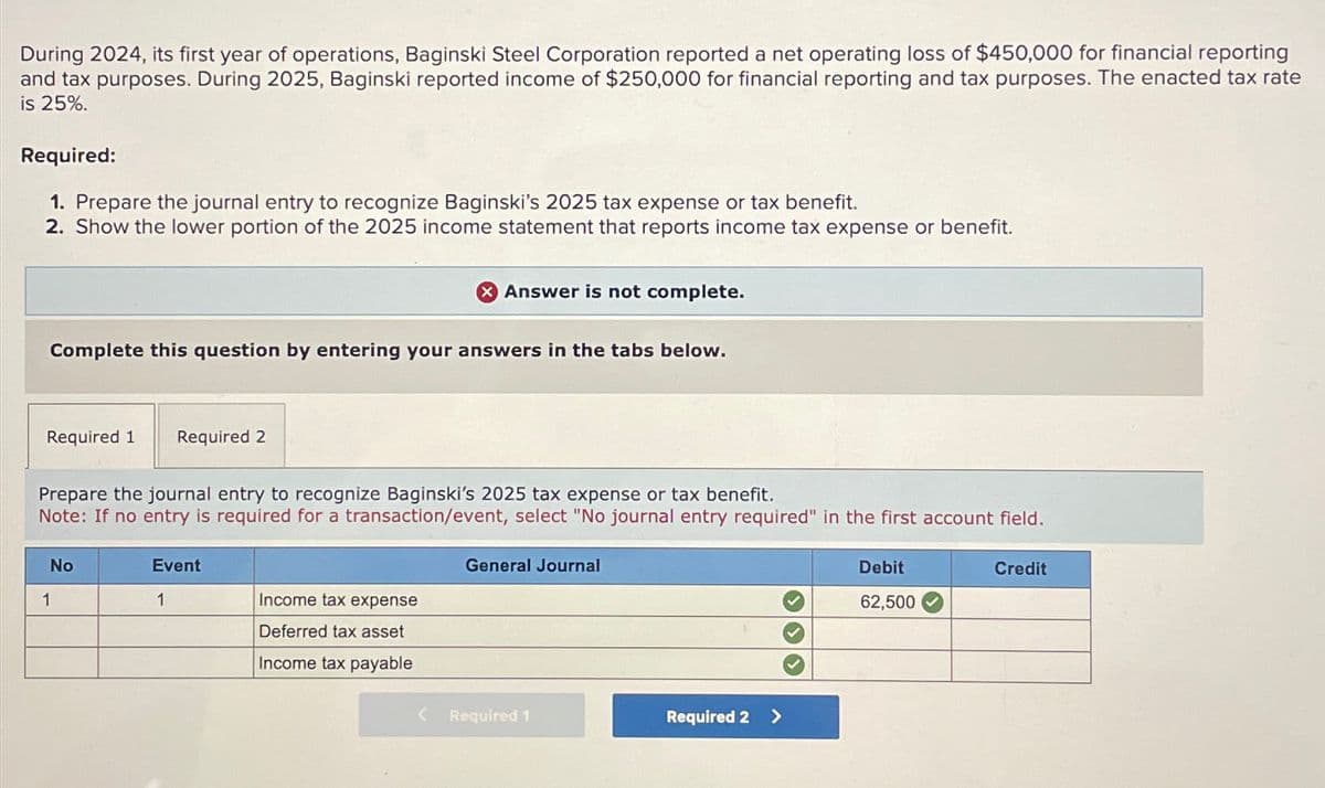 During 2024, its first year of operations, Baginski Steel Corporation reported a net operating loss of $450,000 for financial reporting
and tax purposes. During 2025, Baginski reported income of $250,000 for financial reporting and tax purposes. The enacted tax rate
is 25%.
Required:
1. Prepare the journal entry to recognize Baginski's 2025 tax expense or tax benefit.
2. Show the lower portion of the 2025 income statement that reports income tax expense or benefit.
Complete this question by entering your answers in the tabs below.
Required 1 Required 2
Prepare the journal entry to recognize Baginski's 2025 tax expense or tax benefit.
Note: If no entry is required for a transaction/event, select "No journal entry required" in the first account field.
No
1
Event
1
Answer is not complete.
Income tax expense
Deferred tax asset
Income tax payable
<
General Journal
Required 1
Required 2 >
Debit
62,500
Credit