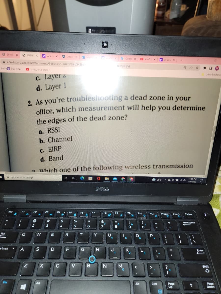 O 20220 X
20220 X
word
3
Office x
E Modu x
utu x
4 Googl x
D YouTu X
W as you X
* cdn.discordapp.com/attachments/845514529370538014/948360
182504 jpg
Senso Trap & Ba.
D 1 HOUR OF PURE T.
c. Layer z
d. Layer 1
Other bookmar
2 As you're troubleshooting a dead zone in your
office, which measurement will help you determine
the edges of the dead zone?
a. RSSI
b. Channel
c. EIRP
d. Band
o Which one of the following wireless transmission
P Type here to search
11:09 PM
39°F
3/1/2022
DOLL
Esc
F1
F2
F3
F4
F5
F6
F7
F8
F9
F10
F11
F12
PrtScr
Insert
Delete
23
$
&
7.
7
Backspace
9
1
2
3
6
8
9
Tab
R
T.
Y
{
9.
s Lock
A
D
G
H
K.
Enter
1
2
C
V
Shift
Fn
Alt
Alt
Ctrl
Page
Up
Page
Down
..'..
