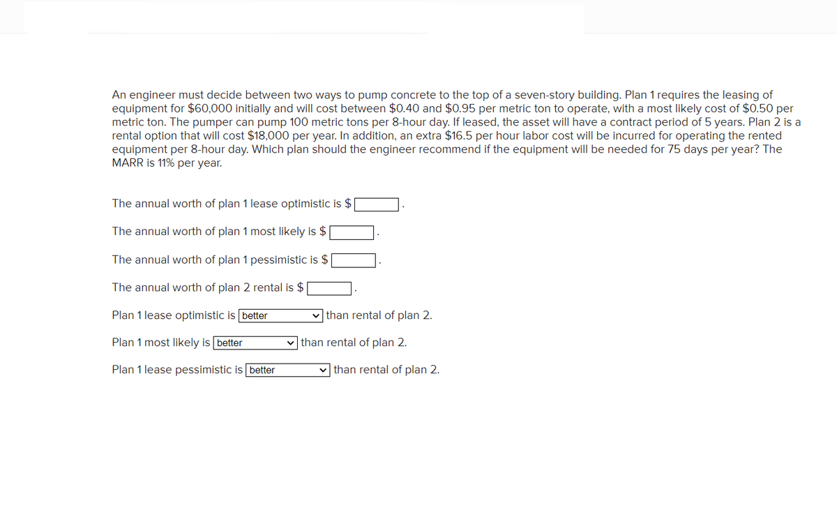 An engineer must decide between two ways to pump concrete to the top of a seven-story building. Plan 1 requires the leasing of
equipment for $60,000 initially and will cost between $0.40 and $0.95 per metric ton to operate, with a most likely cost of $0.50 per
metric ton. The pumper can pump 100 metric tons per 8-hour day. If leased, the asset will have a contract period of 5 years. Plan 2 is a
rental option that will cost $18,000 per year. In addition, an extra $16.5 per hour labor cost will be incurred for operating the rented
equipment per 8-hour day. Which plan should the engineer recommend if the equipment will be needed for 75 days per year? The
MARR is 11% per year.
The annual worth of plan 1 lease optimistic is $
The annual worth of plan 1 most likely is $
The annual worth of plan 1 pessimistic is $
The annual worth of plan 2 rental is $
Plan 1 lease optimistic is better
Plan 1 most likely is better
Plan 1 lease pessimistic is better
✓than rental of plan 2.
than rental of plan 2.
than rental of plan 2.