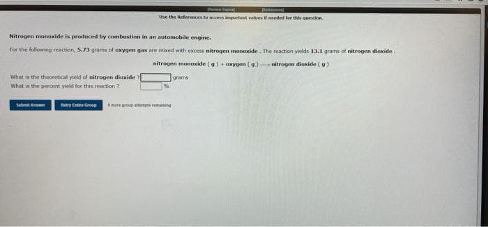 Use the References to access important values if needed for tthis question.
Nitrogen monoxide is produced by combustion in an automobile engine.
For the following reaction, 5.73 grams of oxygen gas are mixed with excess nitrogen monoxide . The reaction yields 13.1 grams of nitrogen dioxide.
nitrogen monoxide (g) + oxygen (g) nitrogen dioxide ( g)
What is the theoretical yield of nitrogen dioxide ?
grams
What is the percent yield for this reaction ?
Sobenit Aner
Retry Entre Grop
more group enpts remaining
