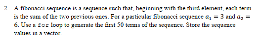 2. A fibonacci sequence is a sequence such that, beginning with the third element, each term
is the sum of the two previous ones. For a particular fibonacci sequence a, = 3 and az
6. Use a for loop to generate the first 50 terms of the sequence. Store the sequence
values in a vector.
