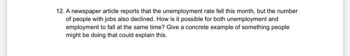 12. A newspaper article reports that the unemployment rate fell this month, but the number
of people with jobs also declined. How is it possible for both unemployment and
employment to fall at the same time? Give a concrete example of something people
might be doing that could explain this.
