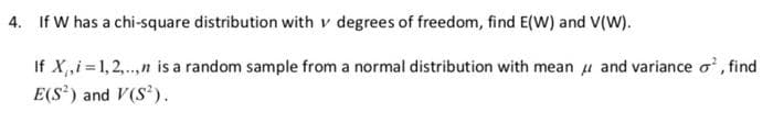 4. If W has a chi-square distribution with v degrees of freedom, find E(W) and V(W).
If X,,i =1,2,..,n is a random sample from a normal distribution with mean u and variance o', find
E(S) and V(S').
