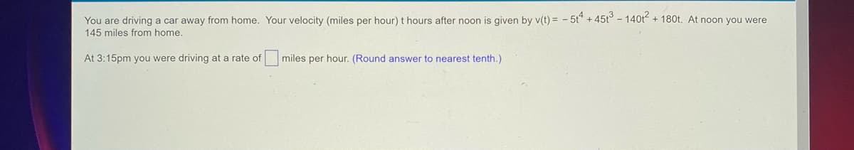 **Problem Statement:**

You are driving a car away from home. Your velocity (miles per hour) t hours after noon is given by v(t) = -5t^4 + 45t^3 - 140t^2 + 180t. At noon you were 145 miles from home.

At 3:15 pm you were driving at a rate of ____ miles per hour. (Round answer to nearest tenth.)