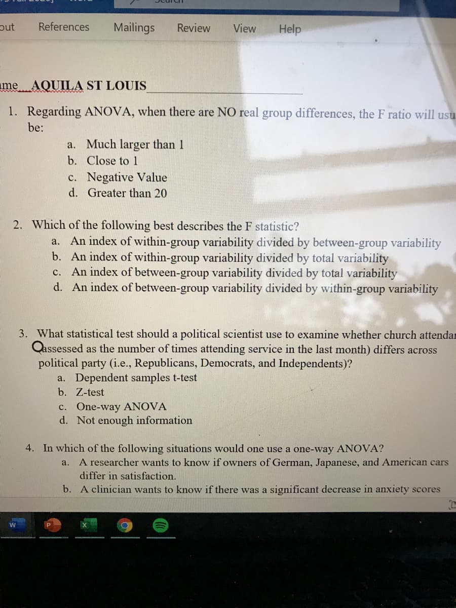 References
Mailings
Review
View
Help
me AQUILA ST LOUIS
1. Regarding ANOVA, when there are NO real group differences, the F ratio will usu
be:
a. Much larger than 1
b. Close to 1
c. Negative Value
d. Greater than 20
2. Which of the following best describes the F statistic?
a. An index of within-group variability divided by between-group variability
b. An index of within-group variability divided by total variability
c. An index of between-group variability divided by total variability
d. An index of between-group variability divided by within-group variability
3. What statistical test should a political scientist use to examine whether church attendar
Qassessed as the number of times attending service in the last month) differs across
political party (i.e., Republicans, Democrats, and Independents)?
a. Dependent samples t-test
b. Z-test
c. One-way ANOVA
d. Not enough information
4. In which of the following situations would one use a one-way ANOVA?
a. A researcher wants to know if owners of German, Japanese, and American cars
differ in satisfaction.
b. A clinician wants to know if there was a significant decrease in anxiety scores
