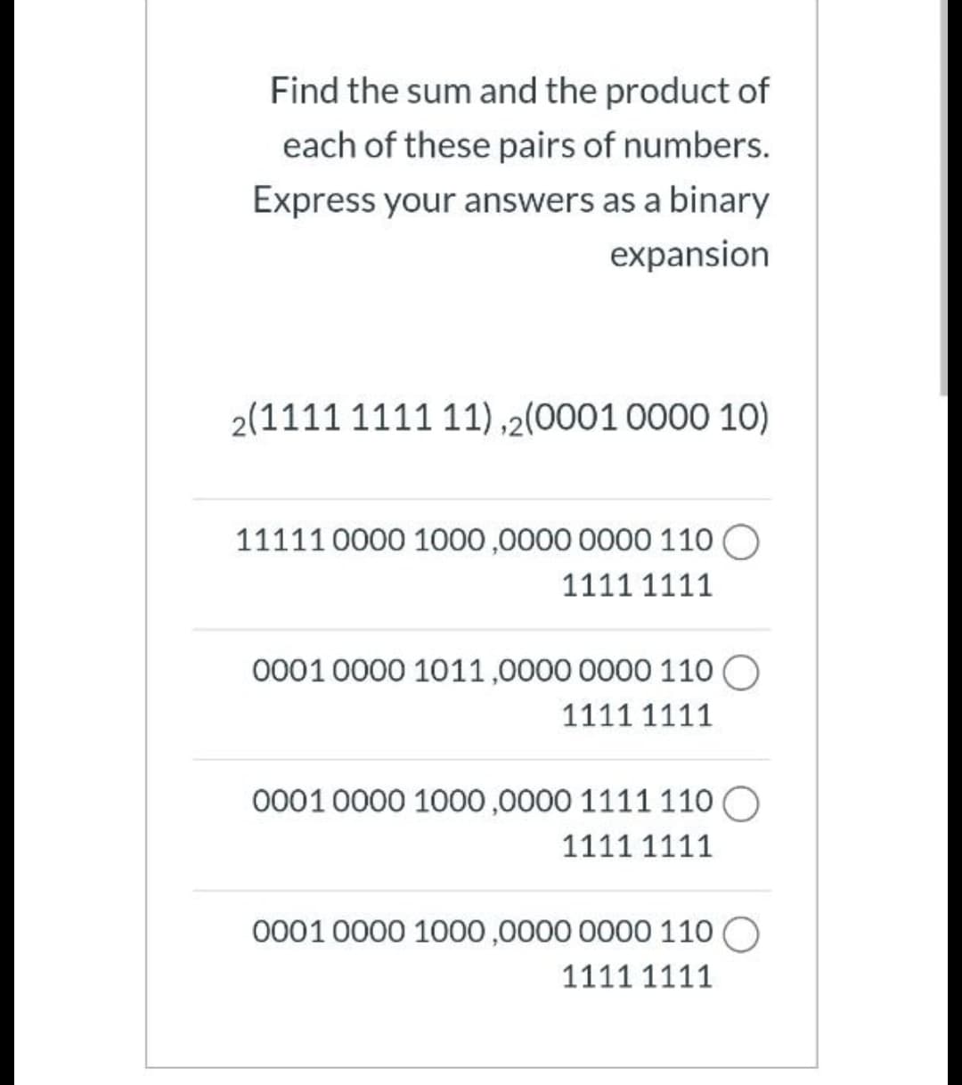 Find the sum and the product of
each of these pairs of numbers.
Express your answers as a binary
expansion
2(1111 1111 11),2(0001 0000 1O)
11111 0000 1000,0000 0000 110 O
1111 1111
0001 0000 1011,0000 0000 110 O
1111 1111
0001 0000 1000,0000 1111 110 O
1111 1111
0001 0000 1000,0000 0000 110 O
1111 1111
