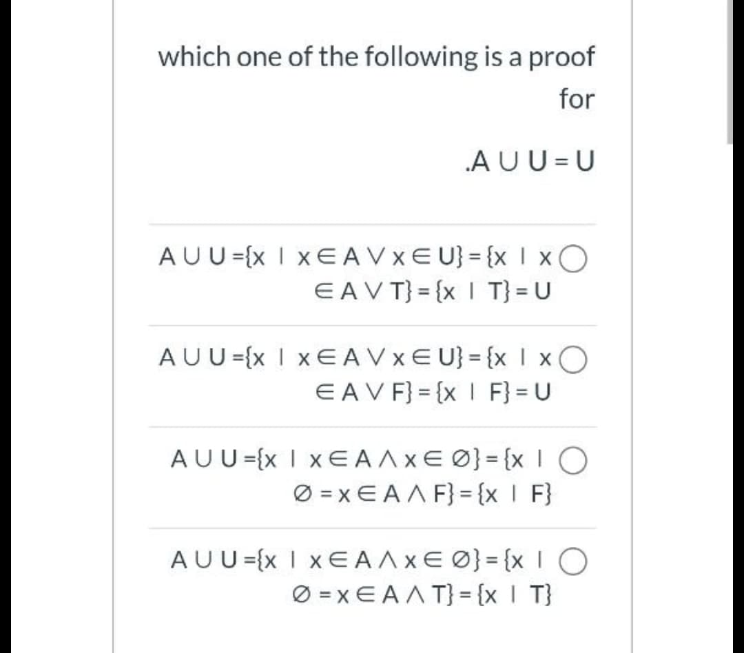 which one of the following is a proof
for
AUU = U
AUU={x I XEAVXEU} = {x I xO
EAVT} = {x I T}= U
AUU={x I xE AVXE U}= {x I xO
EAVF} = {x I F} = U
AUU={x I x€ A AXE Ø}= {xIO
Ø = x EAA F} = {x I F}
AUU={x I xE AAXE Ø}= {xIO
Ø = x E AA T}= {x I T}
