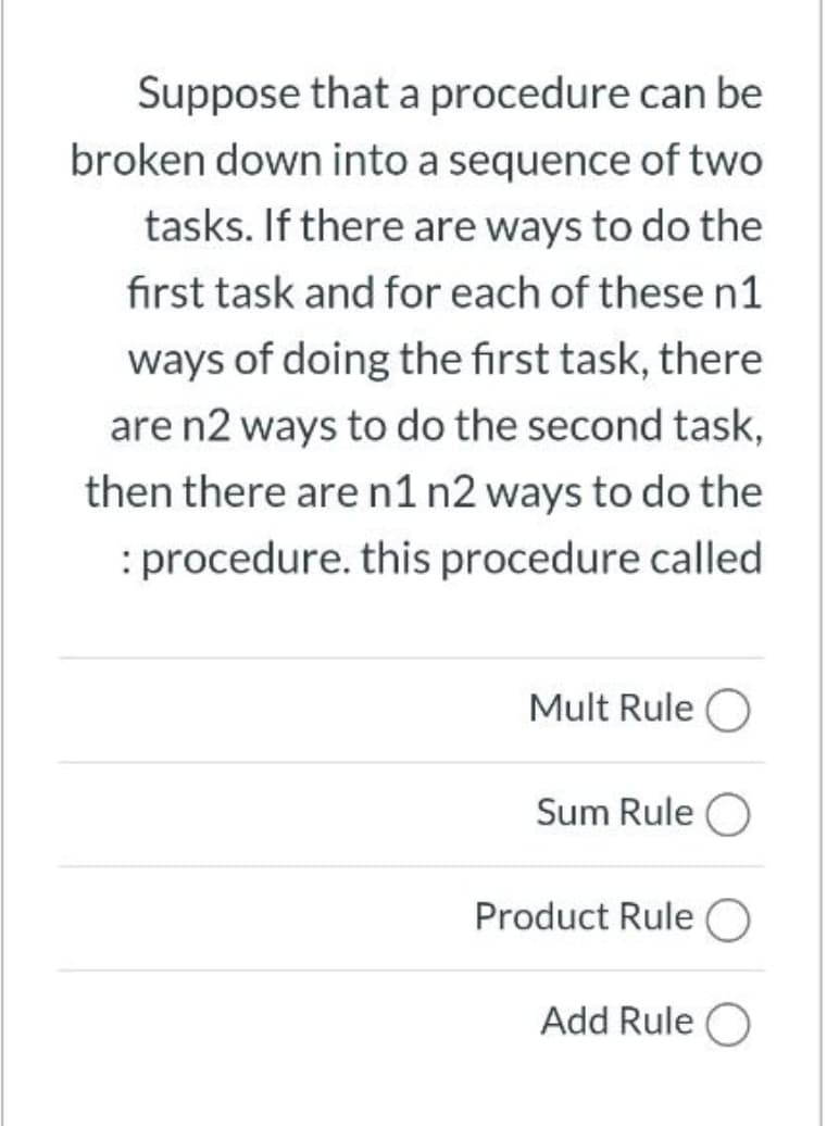 Suppose that a procedure can be
broken down into a sequence of two
tasks. If there are ways to do the
first task and for each of these n1
ways of doing the first task, there
are n2 ways to do the second task,
then there aren1 n2 ways to do the
: procedure. this procedure called
Mult Rule O
Sum Rule O
Product Rule O
Add Rule O
