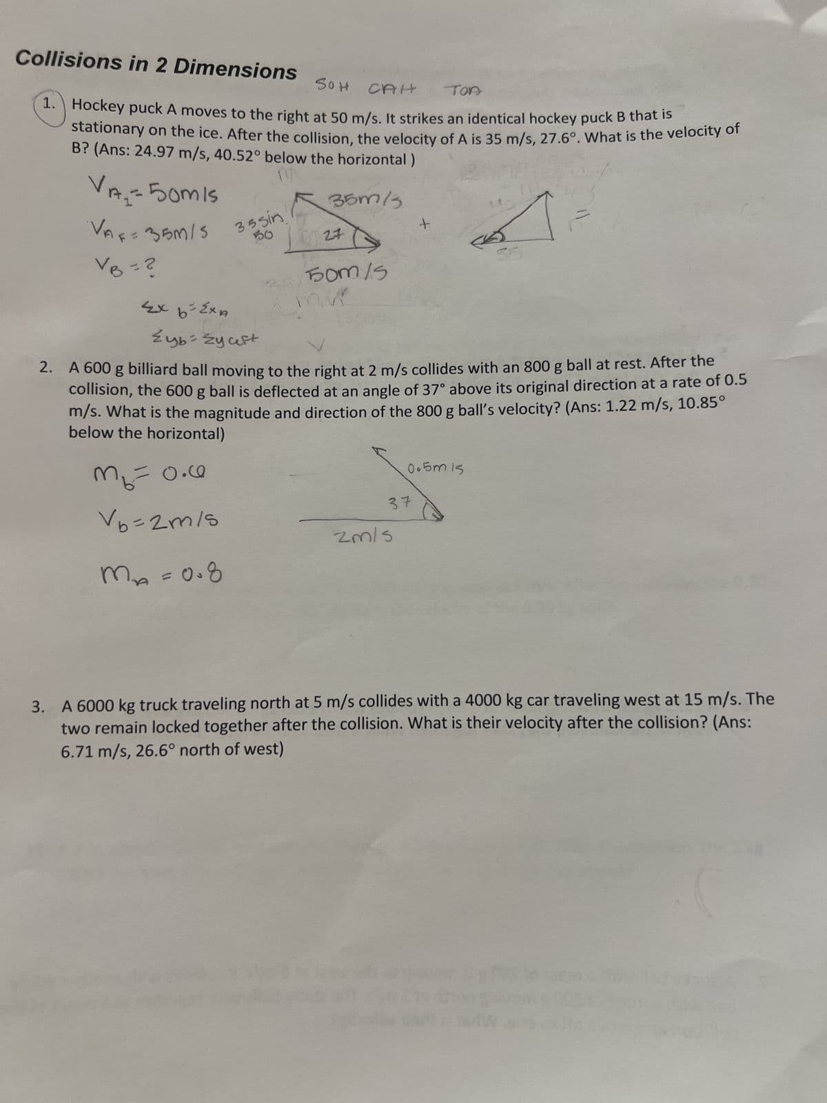 Collisions in 2 Dimensions
SOH
CAH
TOA
1. Hockey puck A moves to the right at 50 m/s. It strikes an identical hockey puck B that is
stationary on the ice. After the collision, the velocity of A is 35 m/s, 27.6°. What is the velocity of
B? (Ans: 24.97 m/s, 40.52° below the horizontal)
35m/3
VA₂=50mis
VAF = 35M/S
VB = ?
Ex b-ExA
m₂ = 0.0
no
V6=2m/s
35 sin
50
m M²₁₂ = 0.8
27
50m/5
Zyb-Źy aft
2. A 600 g billiard ball moving to the right at 2 m/s collides with an 800 g ball at rest. After the
collision, the 600 g ball is deflected at an angle of 37° above its original direction at a rate of 0.5
m/s. What is the magnitude and direction of the 800 g ball's velocity? (Ans: 1.22 m/s, 10.85°
below the horizontal)
+
37
zm/s
0.5m 15
Ho
is
the 0.30
3. A 6000 kg truck traveling north at 5 m/s collides with a 4000 kg car traveling west at 15 m/s. The
two remain locked together after the collision. What is their velocity after the collision? (Ans:
6.71 m/s, 26.6° north of west)