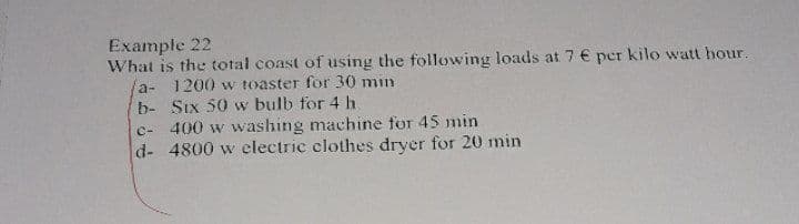 Example 22
What is the total coast of using the following loads at 7 € per kilo watt hour.
a- 1200 w toaster for 30 min
b- Six 50 w bulb for 4 h.
c- 400 w washing machine for 45 min
d- 4800 w electric clothes dryer for 20 min
