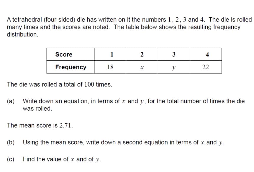 A tetrahedral (four-sided) die has written on it the numbers 1, 2, 3 and 4. The die is rolled
many times and the scores are noted. The table below shows the resulting frequency
distribution.
Score
1
2
3
4
Frequency
18
y
22
The die was rolled a total of 100 times.
(a)
Write down an equation, in terms of x and y, for the total number of times the die
was rolled.
The mean score is 2.71.
(b)
Using the mean score, write down a second equation in terms of x and y.
(c) Find the value of x and of y.
