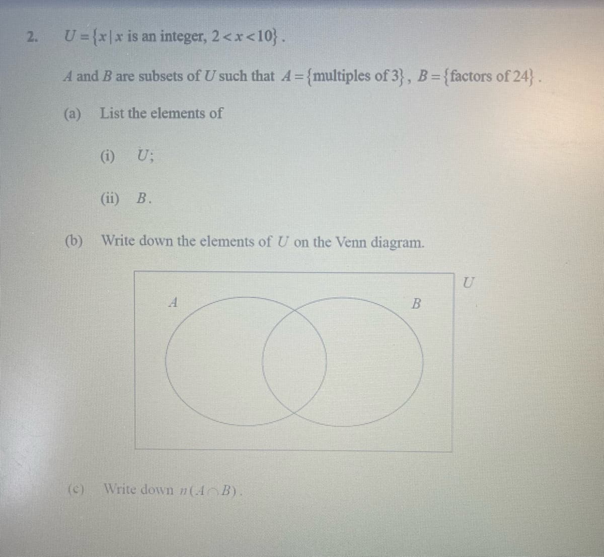 2.
U={x\x is an integer, 2<x<10}.
A and B are subsets of U such that A= {multiples of 3}, B={factors of 24}.
(a) List the elements of
(i) U;
(ii) B.
(b)
Write down the elements of U on the Venn diagram.
U
(c)
Write down 7(A B).
