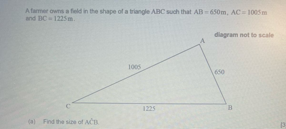 A farmer owns a field in the shape of a triangle ABC such that AB 650m, AC= 1005m
and BC = 1225m.
%3D
diagram not to scale
1005
650
1225
B
Find the size of ACB.
