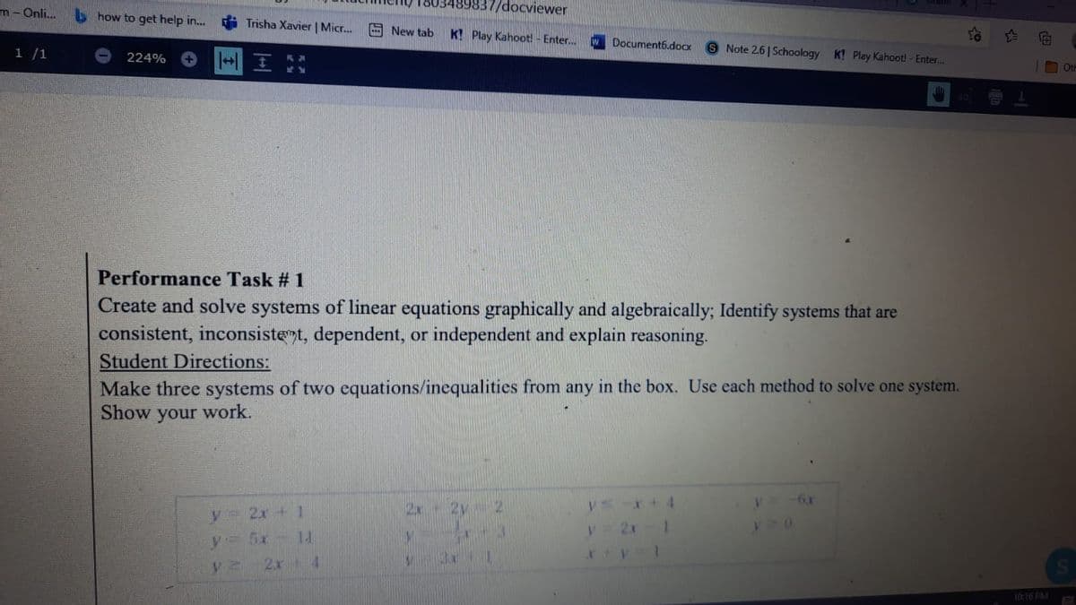 37/docviewer
m- Onli.
S how to get help in...
Trisha Xavier | Micr..
E New tab
K! Play Kahoot! - Enter..
Document6.dox
1 /1
S Note 26|Schoology K! Play Kahoot! - Enter..
224%
Oth
Performance Task # 1
Create and solve systems of linear equations graphically and algebraically; Identify systems that are
consistent, inconsistet, dependent, or independent and explain reasoning.
Student Directions:
Make three systems of two equations/inequalities from any in the box. Use each method to solve one system.
Show your work.
V.
2x+1
2x
12
y= 5x- 1
2x 4
10:16 PM
