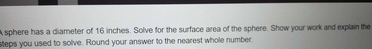 A sphere has a diameter of 16. inches. Solve for the surface area of the sphere. Show your work and explain the
steps you used to solve. Round your answer to the nearest whole number.
