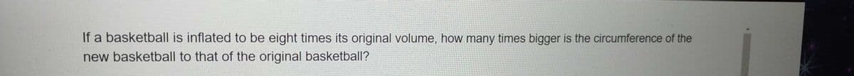 If a basketball is inflated to be eight times its original volume, how many times bigger is the circumference of the
new basketball to that of the original basketball?

