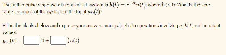 The unit impulse response of a causal LTI system is h(t) = e ktu(t), where k > 0. What is the zero-
state response of the system to the input au(t)?
Fill-in the blanks below and express your answers using algebraic operations involving a, k, t, and constant
values.
Yzs(t) =
(1+
Ju(t)
