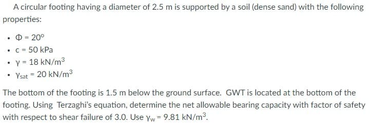 A circular footing having a diameter of 2.5 m is supported by a soil (dense sand) with the following
properties:
O = 20°
C = 50 kPa
Y = 18 kN/m3
• Ysat = 20 kN/m³
%3D
%3D
The bottom of the footing is 1.5 m below the ground surface. GWT is located at the bottom of the
footing. Using Terzaghi's equation, determine the net allowable bearing capacity with factor of safety
with respect to shear failure of 3.0. Use Yw= 9.81 kN/m3.
