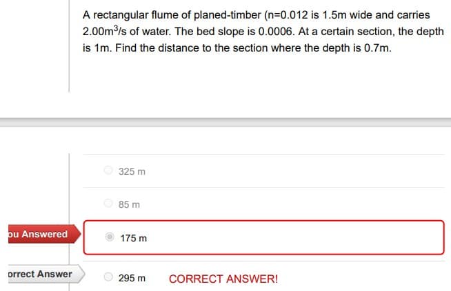 A rectangular flume of planed-timber (n=0.012 is 1.5m wide and carries
2.00m/s of water. The bed slope is 0.0006. At a certain section, the depth
is 1m. Find the distance to the section where the depth is 0.7m.
325 m
85 m
pu Answered
175 m
orrect Answer
295 m
CORRECT ANSWER!
