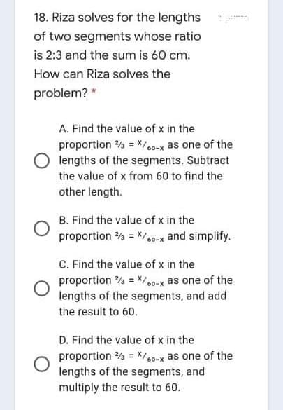 18. Riza solves for the lengths
of two segments whose ratio
is 2:3 and the sum is 60 cm.
How can Riza solves the
problem? *
A. Find the value of x in the
proportion % = */00-x as one of the
O lengths of the segments. Subtract
the value of x from 60 to find the
other length.
B. Find the value of x in the
proportion 4 = / 0-x and simplify.
C. Find the value of x in the
proportion % = X/0-x as one of the
lengths of the segments, and add
the result to 60.
D. Find the value of x in the
proportion % = */a0-x as one of the
lengths of the segments, and
multiply the result to 60.
