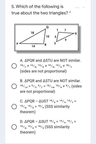 5. Which of the following is
true about the two triangles? *
18
10
5.
14
A. APQR and ASTU are NOT similar.
18/, 14/, 14/, 10/, 10/ 18/,
(sides are not proportional)
B. APQR and ASTU are NOT similar.
18/14 = /, /, = 18/14, 1/, /, (sides
are not proportional)
C. APQR - AUST 18/, = 14/, 14/, =
10/, 10/ = 18/, (SsS similarity
theorem)
D. APQR - ASUT 1/, = 14/,, 14/, =
10/5, 10/, = 1/, (SsS similarity
theorem)
