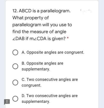 12. ABCD is a parallelogram.
What property of
parallelogram will you use to
find the measure of angle
ZDAB if M2CDA is given?
O A. Opposite angles are congruent.
B. Opposite angles are
supplementary.
C. Two consecutive angles are
congruent.
D. Two consecutive angles are
supplementary.
