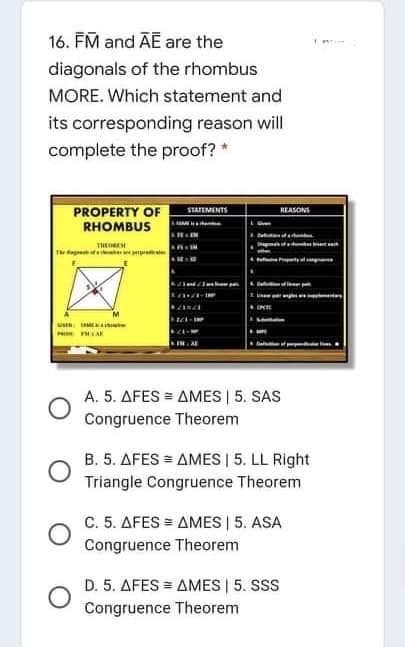 16. FM and ĀE are the
diagonals of the rhombus
MORE. Which statement and
its corresponding reason will
complete the proof? *
PROPERTY OF
RHOMBUS
STATEMENTS
REASONS
Deta
THEOREM
Theg f p
A. 5. AFES = AMES | 5. SAS
Congruence Theorem
B. 5. AFES = AMES | 5. LL Right
Triangle Congruence Theorem
C. 5. AFES = AMES | 5. ASA
Congruence Theorem
D. 5. AFES = AMES | 5. SSS
Congruence Theorem
