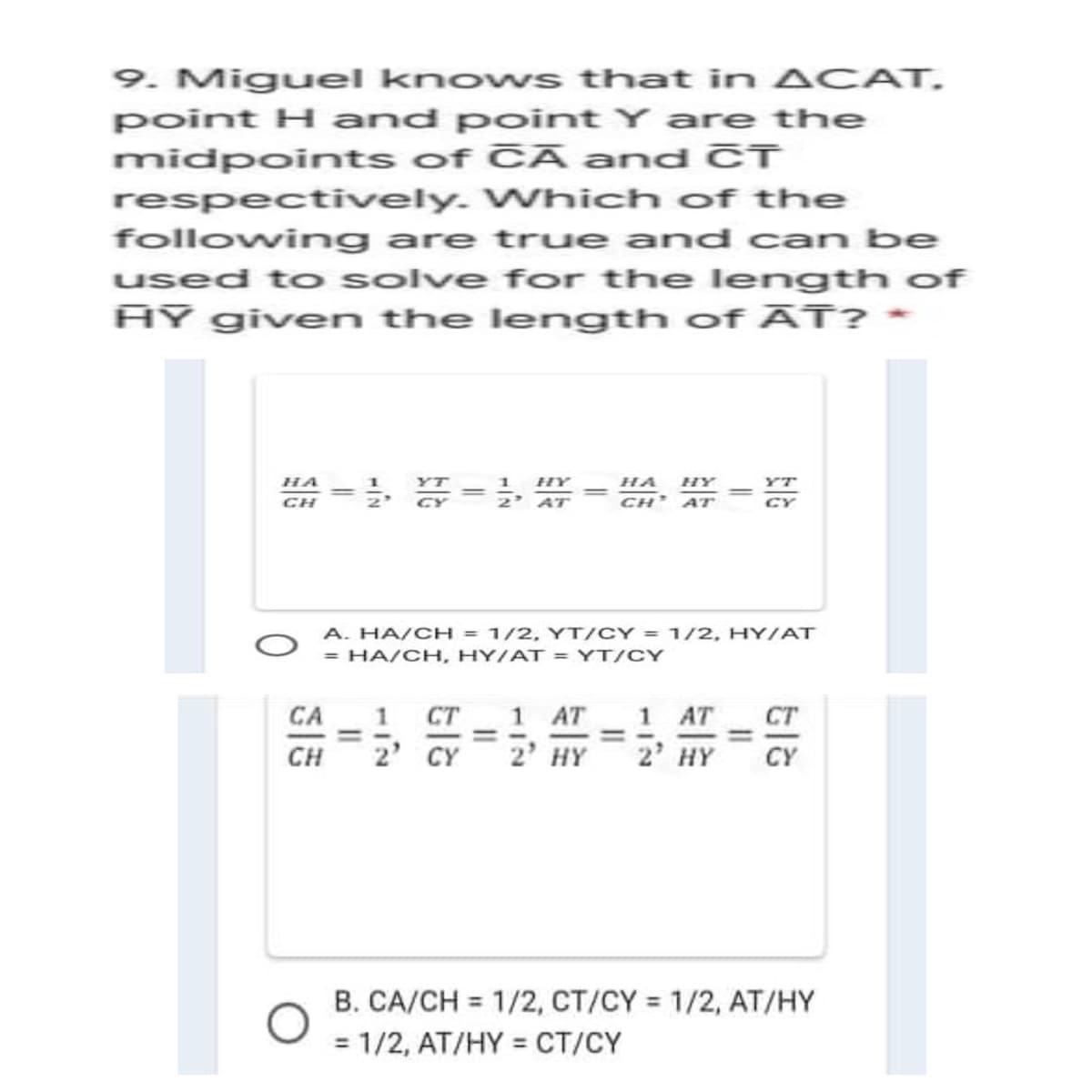 9. Miguel knows that in ACAT.
point H and pointY are the
midpoints of CĀ and CT
respectively. Which of the
following are true and can be
used to solve for the length of
AY given the length of ĀT? *
1
2' AT
HA
HY
HA
HY
YT
CH
CH' ATr
CY
A. HA/CH = 1/2, YT/CY = 1/2, HYIAT
= HA/CH, HY/AT = YT/CY
1 AT
1 AT
2 HY
CA
1.
CT
CT
CH
2' CY
2' HY
CY
B. CA/CH = 1/2, CT/CY = 1/2, AT/HY
%3D
%3D
= 1/2, AT/HY = CT/CY
