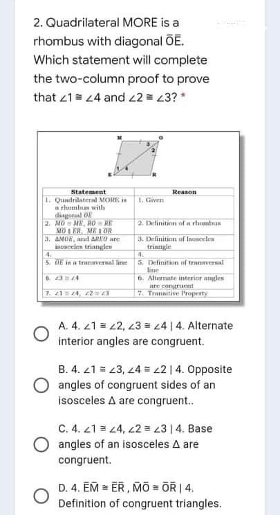 2. Quadrilateral MORE is a
rhombus with diagonal OE.
Which statement will complete
the two-column proof to prove
that 21= 4 and 22 = 3? *
Statement
Reason
1. Quadrilateral MORE i
n rhombus with
diagonal 0E
2. MO ME, RO RE
MO I ER, ME I OR
3. AMOE, and AREO are
inosceles triangles
1. Given
2. Definition of a rhombun
3. Definition of InOscelen
trinngle
4.
5. Definition nf transversal
line
6. Altermate interior angles
4.
5. D6 in a tranaversal line
6. 234
7. 214, 22= 3
are congriuent
7. Trannitive Property
A. 4. 21 = 2, z3 = 4 | 4. Alternate
interior angles are congruent.
B. 4. 21 = 23, 24 = L2|4. Opposite
angles of congruent sides of an
isosceles A are congruent.
C. 4. 21 = 4, 22 = 23 | 4. Base
O angles of an isosceles A are
congruent.
D. 4. EM = ER , MO = OR | 4.
Definition of congruent triangles.
