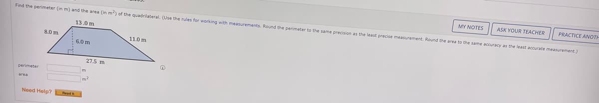 MY NOTES
ASK YOUR TEACHER
PRACTICE ANOTH
Find the perimeter (in m) and the area (in m?) of the quadrilateral. (Use the rules for working with measurements. Round the perimeter to the same precision as the least precise measurement. Round the area to the same accuracy as the least accurate measurement.)
13.0 m
8.0 m
11.0 m
: 6,0 m
27.5 m
perimeter
area
Need Help? Read
