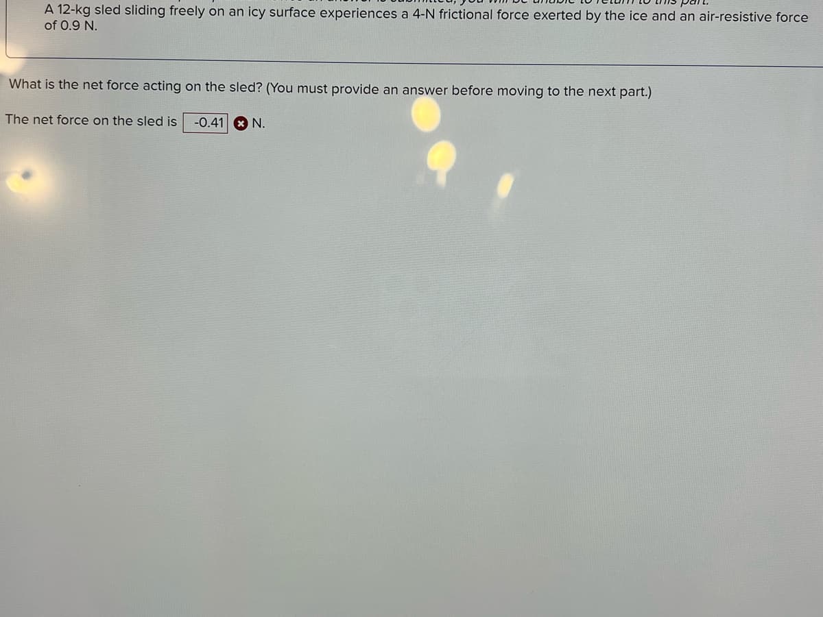 A 12-kg sled sliding freely on an icy surface experiences a 4-N frictional force exerted by the ice and an air-resistive force
of 0.9 N.
What is the net force acting on the sled? (You must provide an answer before moving to the next part.)
The net force on the sled is
-0.41 8 N.

