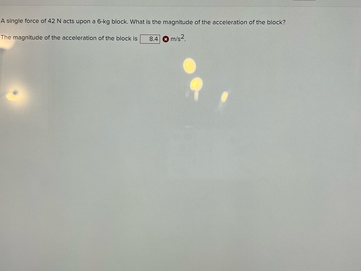 A single force of 42 N acts upon a 6-kg block. What is the magnitude of the acceleration of the block?
The magnitude of the acceleration of the block is
8.4
m/s?.
