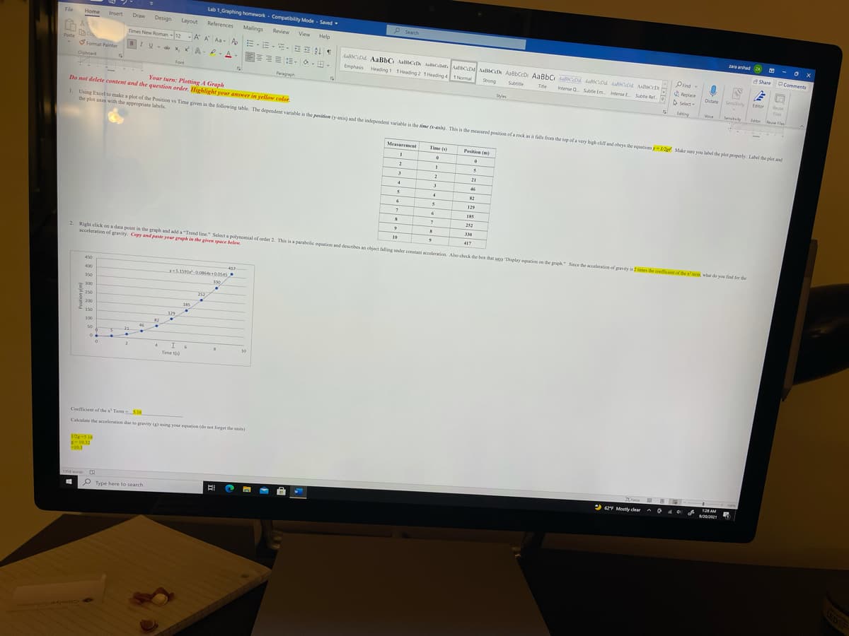 Lab 1 Graphing homework - Compatibility Mode - Saved
File
Home
Insert
P Search
Draw
Design
Layout
References
Mailings
Review
View Help
zara ahad ZA
Times New Roman -12 - A A Aa- A E-E - EE L T
A Share O Comments
AasCDd AaBhC AalibCDx AaCeMr. ACDa AaBCeD AaBbCrDr AaBbC fallsCe dacDA LascDA AABCD
Emphasis Heading 1 THeading 2 1Heading 41Nomal
Paste
BIV- x, xA-. A-EE E E- O- -
Prind
format Painter
Opnd-
Cipboard
Strong
Replace
Suride
Itense a. Suttie (m internel Subtle Ref
Font
Ttle
Dictate
Sensitivity
Editor
Paragraph
Select-
Fies
Styles
Edng
Your turn: Plotting A Graph
Do not delete content and the question order. Highlight your answer in yellow coler.
Veice
Senstvity
Editor
eue Files
1 Using Excel to make a plot of the Position vs Time given in the following table. The dependent variable is the pasinion (yaxis) and the independent variable is the time -asis). This is the measured position of a rock as it falls from the lop of a very high cliff and obeys the equationsy-12g Make sure you label the pict properly. Label the plot and
the plot aes with the appropriate labels
Meaveremenl
Time (s)
Positin (m)
21
3.
46
82
129
185
252
10
417
2 Right click on a data point in the graph and add a "Trend line." Select a polynomial of order 2. This is a parabolic oquation and describes an object falling under constant acceleration Also chbeck the box that sas Dsplay oquation on the gaph" Since the acceleration of gwity is 2 times the coefficient of the x' iem wihat do you find for the
acceleration of gravity. Copy and paste your greph in she given space below
450
417
400
350
330
300
252
250
185
200
150
129
82
100
50
21
2.
10
Time t)
Coefficient of the x Term 516
Calculate the acceleration dae to gravity using your equation (de not forget the units)
2-S16
E-10.32
103
12 AM
2 62F Mostly clear
a 40
16 word
P Type here to search
