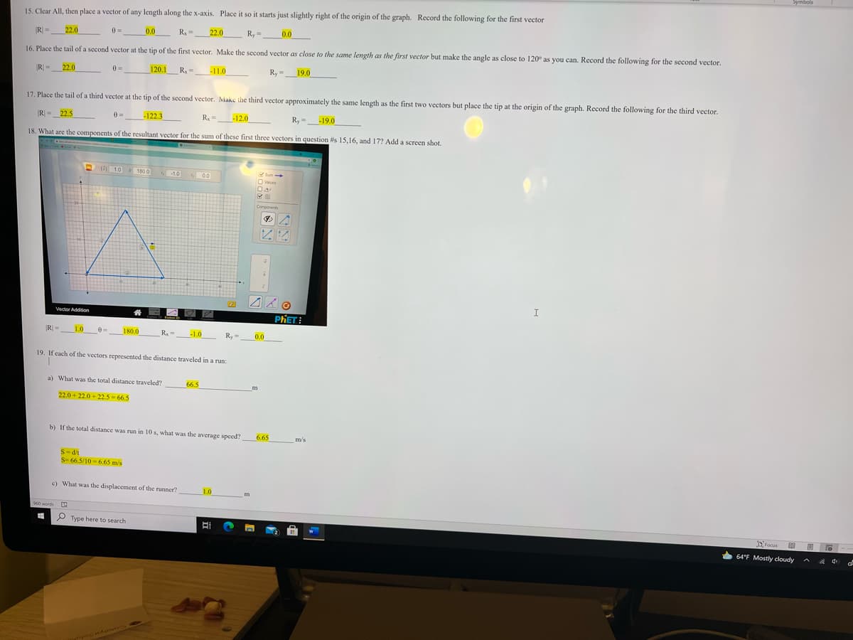 Symbols
15. Clear All, then place a vector of any length along the x-axis. Place it so it starts just slightly right of the origin of the graph. Record the following for the first vector
22.0
0 =
0.0
R,=
22.0
Ry=
0.0
16. Place the tail of a second vector at the tip of the first vector. Make the second vector as close to the same length as the first vector but make the angle as close to 120° as you can. Record the following for the second vector.
R =
22.0
0 =
120.1
R, =
-11.0
Ry =
19.0
17. Place the tail of a third vector at the tip of the second vector. Make the third vector approximately the same length as the first two vectors but place the tip at the origin of the graph. Record the following for the third vector.
R =_22.5
0 =
-122.3
R, =
-12.0
Ry =
-19.0
18. What are the components of the resultant vector for the sum of these first three vectors in question is 15,16, and 17? Add a screcen shot.
R D 10
1.0
180.0
-1.0
00
Sum
O Values
Components
I
Vector Addition
PHET
|R =
1.0
180.0
R.=
-1.0
Ry =
0.0
19. If each of the vectors represented the distance traveled in a run:
a) What was the total distance traveled?
66.5
22.0 + 22.0 + 22.5 - 66.5
b) If the total distance was run in 10 s, what was the average speed?
6.65
m/s
S-di
S- 66 S/10 - 6.65 m/s
c) What was the displacement of the runner?
1.0
960 words
P Type here to search
DFocus
64°F Mostly cloudy
