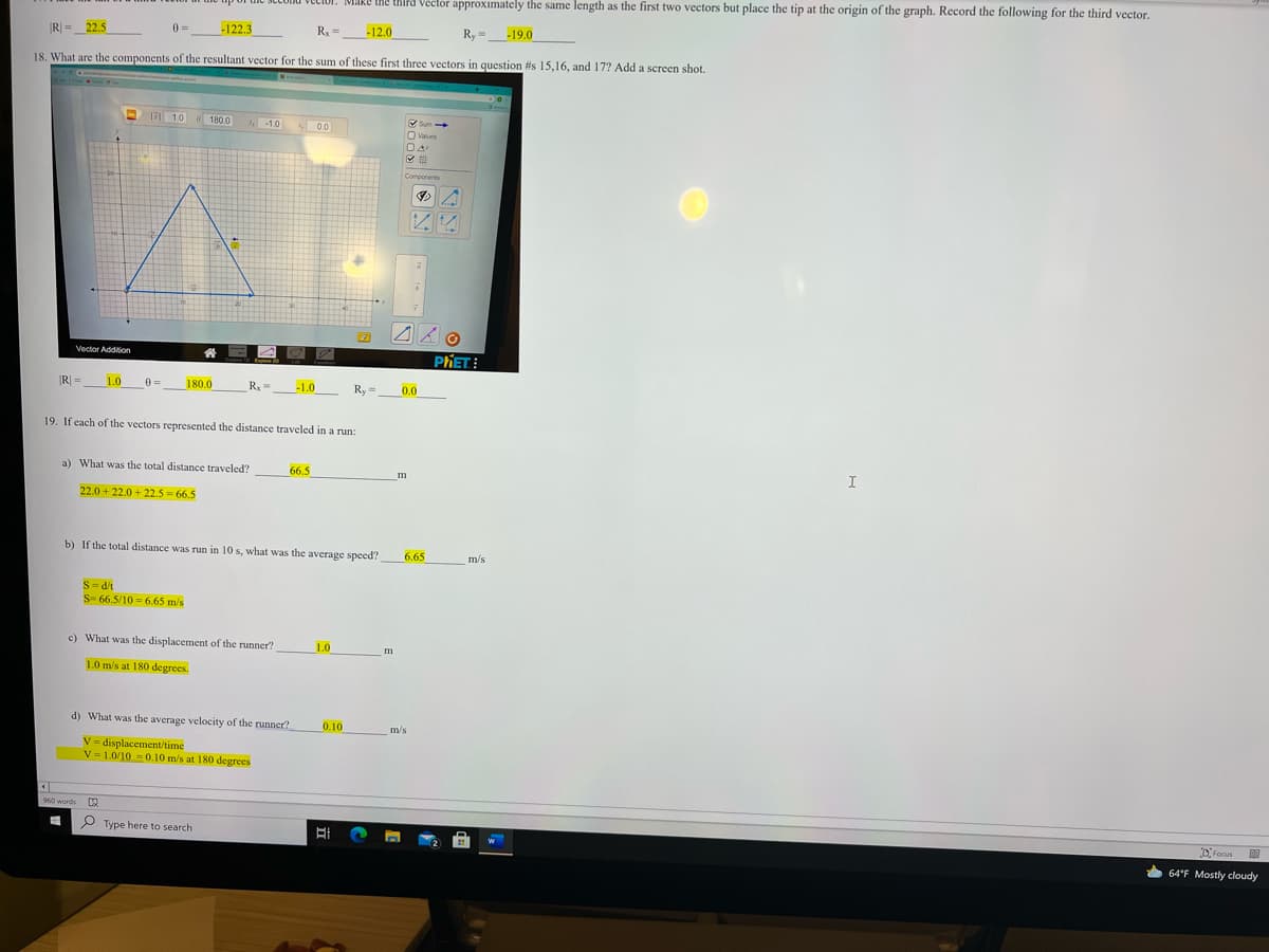 Make the third Vector approximately the same length as the first two vectors but place the tip at the origin of the graph. Record the following for the third vector.
IR| =_22.5
0 =
-122.3
Ry =
-12.0
Ry =_-19.0
18. What are the components of the resultant vector for the sum of these first three vectors in question #s 15,16, and 17? Add a screen shot.
171 1.0
Sum
O Values
0 180.0
-1.0 00
50.0
Components
Vector Addiion
PHET:
R =
1.0
0 =
180.0
R =
-1.0
Ry
0.0
19. If each of the vectors represented the distance traveled in a run:
a) What was the total distance traveled?
66.5
I
22.0 + 22.0 + 22.5 = 66.5
b) If the total distance was run in 10 s, what was the average speed?
6.65
m/s
S-d/t
S- 66.5/10 = 6.65 m/s
c) What was the displacement of the runner?
1.0
m
1.0 m/s at 180 degrees.
d) What was the average velocity of the runner?
0.10
m/s
V = displacement/time
V = 1.0/10 = 0.10 m/s at 180 degrees
960 words
P Type here to search
DFocus
64°F Mostly cloudy
